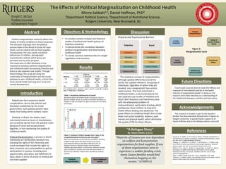 The	
  Eﬀects	
  of	
  Poli/cal	
  Marginaliza/on	
  on	
  Childhood	
  Health	
  
Minna	
  Sabbahi¹,2,	
  Daniel	
  Hoﬀman,	
  PhD²	
  	
  
¹Department	
  Poli/cal	
  Science,	
  ²Department	
  of	
  Nutri/onal	
  Science,	
  	
  
Rutgers	
  University,	
  New	
  Brunswick,	
  NJ	
  	
  
Abstract	
   Discussion	
  
	
  
Objec1ves	
  &	
  Methodology	
  	
  
	
  
	
  
	
  
	
  
	
  
	
  
	
  
	
  
	
  
•  To	
  conduct	
  content	
  analysis	
  and	
  historical	
  
studies	
  of	
  poli/cal	
  and	
  health	
  policies	
  of	
  
Pales/ne	
  and	
  Brazil	
  
•  To	
  demonstrate	
  the	
  correla/on	
  between	
  
poli/cal	
  marginaliza/on	
  and	
  deteriora/ng	
  
childhood	
  health	
  
•  To	
  closely	
  examine	
  sta/s/cal	
  data	
  on	
  weight	
  
regula/ons	
  and	
  func/ons	
  
	
  	
  
Future	
  Direc1ons	
  
	
  	
  	
  	
  Future	
  work	
  must	
  be	
  done	
  to	
  study	
  the	
  eﬃcacy	
  and	
  
response	
  of	
  interna/onal	
  policies	
  to	
  the	
  health	
  
statuses	
  of	
  marginalized	
  people.	
  In	
  doing	
  so,	
  this	
  
research	
  will	
  further	
  develop	
  our	
  understanding	
  of	
  
the	
  rela/onship	
  between	
  nutri/on	
  and	
  food	
  policy.	
  	
  
Introduc1on	
  
	
  
	
  
	
  
	
  
	
  
	
  
	
  
	
  
Acknowledgements	
  	
  
	
  	
  	
  	
  This	
  research	
  is	
  funded	
  in	
  part	
  by	
  the	
  Ronald	
  E.	
  
McNair	
  Post	
  Baccalaureate	
  Achievement	
  Program	
  at	
  
Rutgers	
  University.	
  A	
  special	
  thanks	
  is	
  given	
  to	
  Dr.	
  
Daniel	
  Hoﬀman	
  and	
  to	
  the	
  McNair	
  advisors	
  and	
  staﬀ.	
  	
  
	
  	
  	
  	
  Pales/nians	
  face	
  numerous	
  health	
  
complica/ons,	
  due	
  to	
  the	
  policies	
  and	
  
blockades	
  established	
  by	
  the	
  Israeli	
  
government.	
  Such	
  policies	
  prevent	
  basic	
  
needs	
  from	
  being	
  within	
  civilians’	
  reach.	
  	
  
	
  
	
  	
  	
  	
  Similarly,	
  in	
  Brazil,	
  the	
  favela,	
  more	
  
commonly	
  known	
  as	
  slums	
  or	
  shantytowns,	
  
are	
  constantly	
  barred	
  from	
  the	
  poli/cal	
  realm	
  
because	
  of	
  racial	
  and	
  socioeconomic	
  
bigotries,	
  in	
  turn	
  worsening	
  the	
  quality	
  of	
  
childhood	
  health.	
  	
  
	
  
Poli/cal	
  Marginaliza/on-­‐	
  a	
  process	
  in	
  which	
  
individuals	
  are	
  deliberately	
  blocked	
  from	
  
enjoying	
  the	
  rights	
  of	
  full	
  ci/zenship	
  and	
  
social	
  privileges	
  that	
  include	
  the	
  rights	
  to	
  
basic	
  economic	
  and	
  social	
  welfare	
  as	
  well	
  as	
  
par/cipa/on	
  in	
  society,	
  including	
  work	
  
opportuni/es,	
  educa/on,	
  and	
  fulﬁllment	
  of	
  
basic	
  needs	
  in	
  terms	
  of	
  access	
  to	
  medical	
  aid	
  
and	
  food	
  supplies¹	
  
	
  
References	
  
¹Giacaman,	
  R.	
  (2001).	
  A	
  community	
  of	
  ci/zens:	
  disability	
  rehabilita/on	
  in	
  
the	
  Pales/nian	
  transi/on	
  to	
  statehood.	
  Disability	
  &	
  Rehabilita.on,	
  23(14),	
  
639-­‐644.	
  doi:10.1080/09638280110036544	
  
²Sawaya,	
  A.	
  L.,	
  Mar/ns,	
  P.	
  A.,	
  Grillo,	
  L.	
  P.,	
  &	
  Florêncio,	
  T.	
  T.	
  (2004).	
  Long-­‐
term	
  eﬀects	
  of	
  early	
  malnutri/on	
  on	
  body	
  weight	
  regula/on.	
  Nutri.on	
  
Reviews,	
  62(7),	
  127-­‐133.	
  doi:10.1301/nr.2004.jul.S127-­‐S133	
  
³Rahim,	
  H.	
  F.	
  A.,	
  Wick,	
  L.,	
  Halileh,	
  S.,	
  Hassan-­‐Bitar,	
  S.,	
  Chekir,	
  H.,	
  Waj,	
  G.,	
  
&	
  Khawaja,	
  M.	
  (2009).	
  Maternal	
  and	
  child	
  health	
  in	
  the	
  occupied	
  
Pales/nian	
  territory.	
  The	
  Lancet,	
  373(9667),	
  967-­‐977.	
  doi:10.1016/
S0140-­‐6736(09)60108-­‐2	
  
⁴Devi,	
  S.	
  (2004).	
  Health	
  under	
  ﬁre.	
  Lancet,	
  364(9439),	
  1027-­‐1028.	
  
5Perlman,	
  J.	
  E.	
  (2010).	
  Favela	
  :	
  Four	
  decades	
  of	
  living	
  on	
  the	
  edge	
  in	
  Rio	
  de	
  
Janeiro.	
  Oxford;	
  New	
  York:	
  Oxford	
  University	
  Press.	
  
	
  
	
  
	
  
Table	
  1:	
  Nutri1onal	
  Deﬁciencies	
  in	
  Favela²	
  	
  	
  
Physical	
  and	
  Psychosocial	
  Barriers	
  
Poli1cal	
  
Marginaliza1on	
  	
  
Denial	
  of	
  
Access	
  to	
  Basic	
  
Needs	
  	
  
Nutri1onal	
  
Status	
  
Mental	
  and	
  
Physical	
  health	
  	
  
Social	
  
Instability	
  
Further	
  
Exclusion	
  	
  
Poli1cal	
  
Marginaliza1on	
  	
  
Poor	
  Childhood	
  
Health	
  	
  
	
  	
  	
  	
  Poli/cal	
  marginaliza/on	
  indirectly	
  aﬀects	
  the	
  
totality	
  of	
  health	
  condi/ons	
  of	
  those	
  ostracized.	
  
The	
  exclusion	
  of	
  groups	
  from	
  the	
  poli/cal	
  
process	
  leads	
  to	
  the	
  denial	
  of	
  access	
  for	
  basic	
  
needs,	
  such	
  as	
  medical	
  aid	
  and	
  food	
  supplies.	
  
Consequently,	
  this	
  may	
  create	
  nutri/onal	
  
deﬁciencies	
  in	
  children.	
  Demographic	
  
characteris/cs	
  indicate	
  which	
  group	
  are	
  
excluded	
  and	
  for	
  what	
  purposes.	
  	
  
This	
  study	
  aims	
  to	
  oﬀer	
  familiarity	
  in	
  the	
  
coexistence	
  between	
  poli/cal	
  marginaliza/on	
  
and	
  childhood	
  health	
  by	
  assessing	
  Pales/ne	
  and	
  
Brazil	
  as	
  two	
  separate	
  case	
  studies.	
  Through	
  
these	
  ﬁndings,	
  this	
  study	
  will	
  show	
  the	
  
universality	
  of	
  marginaliza/on	
  and	
  the	
  causal	
  
pathway	
  to	
  poor	
  childhood	
  health,	
  a	
  factor	
  that	
  
limits	
  overall	
  health	
  and	
  long	
  term	
  social	
  and	
  
mental	
  development.	
  
Figure	
  1:	
  Stun1ng	
  in	
  children	
  younger	
  than	
  5	
  years	
  in	
  the	
  
occupied	
  Pales1nian	
  territory	
  by	
  year	
  and	
  region³	
  
Data	
  from	
  Pales/nian	
  Central	
  bureau	
  of	
  Sta/s/cs.	
  Stun/ng	
  
(height-­‐for-­‐age	
  index)	
  was	
  determined	
  by	
  use	
  of	
  the	
  
interna/onal	
  reference	
  popula/on	
  deﬁned	
  by	
  the	
  US	
  
Na/onal	
  Center	
  for	
  Disease	
  Control	
  and	
  Preven/on.	
  
Children	
  who	
  were	
  below	
  –2	
  SD	
  from	
  the	
  reference	
  median	
  
were	
  classiﬁed	
  as	
  stunted,	
  and	
  those	
  who	
  were	
  below	
  –3	
  
SD	
  from	
  the	
  reference	
  median	
  were	
  classiﬁed	
  as	
  severely	
  
stunted	
  	
  
	
  	
  	
  	
  The	
  analy/cal	
  concept	
  of	
  marginaliza/on,	
  
although	
  applied	
  diﬀerently	
  around	
  the	
  
world,	
  has	
  a	
  global	
  relevance.	
  Any	
  group	
  of	
  
individuals,	
  regardless	
  of	
  where	
  they	
  are	
  
situated,	
  once	
  marginalized,	
  face	
  various	
  
repercussions.	
  The	
  most	
  prominent	
  is	
  
childhood	
  health,	
  as	
  demonstrated	
  by	
  the	
  
two	
  separate	
  case	
  studies	
  of	
  Pales/ne	
  and	
  
Brazil.	
  Both	
  Brazilians	
  and	
  Pales/nians	
  deal	
  
with	
  the	
  widespread	
  problem	
  of	
  
malnourishment,	
  par/cularly	
  stun/ng,	
  which	
  
predisposes	
  those	
  children	
  to	
  long	
  term	
  
health	
  eﬀects	
  leading	
  into	
  adulthood.	
  The	
  
grave	
  eﬀects	
  on	
  childhood	
  health	
  then	
  trickle	
  
down	
  into	
  social	
  instability,	
  violence,	
  poor	
  
mental	
  and	
  physical	
  health,	
  which	
  diminishes	
  
the	
  quality	
  of	
  life	
  for	
  those	
  ci/zens.	
  	
  
Figure	
  2:	
  	
  
Marginaliza1on	
  Cycle	
  	
  
Nutri/onal	
  Status	
  of	
  Children	
  Under	
  10	
  Living	
  in	
  a	
  Slum	
  in	
  
Maceio,	
  Alagoas,	
  Brazil,	
  According	
  to	
  Standard	
  Devia/ons	
  of	
  
Weight-­‐for-­‐age	
  and	
  Height-­‐for-­‐age	
  as	
  Compared	
  to	
  the	
  NCHS	
  
Distribu/on	
  	
  	
  
Results	
  
Pales1ne	
  
Checkpoints	
  
Blockades	
  	
  
Sejlements	
  	
  
Lack	
  of	
  funding	
  
Ongoing	
  conﬂict	
  	
  	
  	
  
Brazil	
  
Inequality	
  
Discrimina/on	
  	
  
Violence	
  
Misuse	
  of	
  power	
  	
  
Disenchantment	
  à	
  
voluntary	
  isola/on5	
  
“A	
  Refugee	
  Diary”	
  	
  
By:	
  Najwa	
  Sheikh,	
  6/3/12	
  
“Majority	
  of	
  Gazans	
  are	
  now	
  dependant	
  
on	
  welfare	
  and	
  humanitarian	
  
organisations	
  for	
  food	
  supplies.	
  If	
  any	
  
of	
  these	
  organisations	
  were	
  to	
  
experience	
  a	
  sudden	
  funding	
  crisis,	
  
many	
  Gazan	
  families	
  would	
  ﬁnd	
  
themselves	
  begging	
  on	
  the	
  
streets.”	
  (UNRWA)	
  	
  
 