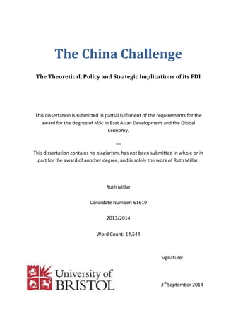 The China Challenge
The Theoretical, Policy and Strategic Implications of its FDI
This dissertation is submitted in partial fulfilment of the requirements for the
award for the degree of MSc in East Asian Development and the Global
Economy.
__
This dissertation contains no plagiarism, has not been submitted in whole or in
part for the award of another degree, and is solely the work of Ruth Millar.
Ruth Millar
Candidate Number: 61619
2013/2014
Word Count: 14,544
Signature:
3rd
September 2014
 