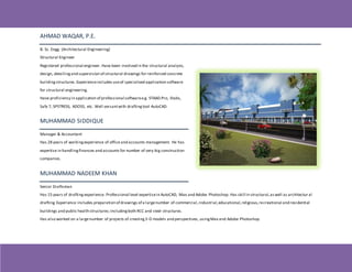 AHMAD WAQAR, P.E.
B. Sc. Engg. (Architectural Engineering)
Structural Engineer
Registered professional engineer. Have been involved in the structural analysis,
design, detailingand supervision of structural drawings for reinforced concrete
buildingstructures. Experienceincludes useof specialized application software
for structural engineering.
Have proficiency in application of professional softwaree.g. STAAD.Pro, Etabs,
Safe 7, SPSTRESS, ADOSS, etc. Well versantwith draftingtool AutoCAD.
MUHAMMAD SIDDIQUE
Manager & Accountant
Has 28 years of workingexperience of office and accounts management. He has
expertise in handlingfinances and accounts for number of very big construction
companies.
MUHAMMAD NADEEM KHAN
Senior Draftsman
Has 15 years of drafting experience. Professional level expertisein AutoCAD, Max and Adobe Photoshop. Has skill in structural,aswell as architectur al
drafting.Experience includes preparation of drawings of a largenumber of commercial,industrial,educational,religious,recreational and residential
buildings and public health structures;includingboth RCC and steel structures.
Has also worked on a largenumber of projects of creating3-D models and perspectives, usingMax and Adobe Photoshop.
 