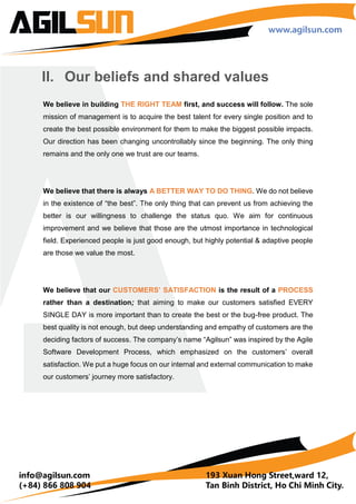 I. Overview
Agilsun is a Software Development Company based in Ho Chi Minh City, Vietnam. Founded
in July 2013 by 3 people to provide Website Development Service for SME, Agilsun has
grown to 28 Agilsunians with 2 major core services: Mobile Application and Web
Development. Our clients are from many parts of the world: Vietnam, Japan, the United
States, Australia and Singapore.
Agilsun core values come from our continuous-improvement management, employee-
oriented culture, and quality-driven workforce.
11720
Man-days
45
Projects Done
28
Agilsunians
36
Projects
45
Projects Done
 