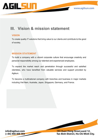 II. Vision & Mission Statement
VISION
To create quality IT solutions that bring value to our clients and contribute to the good of
society.
MISSION STATEMENT
To build a world-class IT business that meets highest of industry and international
standard.
To create the best environment for our engineers to unleash their passion and
creativity.
To achieve sustainable growth and become a multinational company with satisfied
clients across the globe.
 
