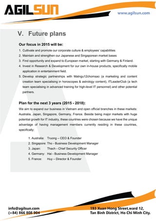 IV. Major Projects
ImmaNjoy:
E-survey web & mobile application
Our mobile application, web development, and web service team collaborated with
SharedSys to develop beautiful and responsive web application, iOS and Android apps for
ImmaNjoy, an online and offline questionnaire, checklist and article tool targeting Japanese
market.
+ Bug tracker: Redmine
+ Source control: Bitbucket
+ Inspiration: C, Cocoa Controls, pttrns
+ Design: Paint code, Photoshop, Brief,
Prepo, Icons 2048
+ Source control: Git, Bitbucket
+ Dissecting App: DHC (Google Add-on),
Charles Proxy, Wireshark
+ Editors: Xvim, Vim, Xcode, Sublime
+ Deployment: Testflight
+ Design Patterns: MVC + 3 layers.
+ Technology: In-app Billing, Google cloud
messaging, Restfult webservice, Jackson,
Ormlite, ACRA, Location, Record,
FingerPaint, Custom view …
Web responsive, Google map API,
Facebook API, Twitter API, Location,
Record
 
