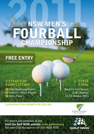 2011
Club qualifying round to be held on:
Free Entry
*Competition fees may apply at club qualifying
For details and conditions of play
Visit the Golf NSW website: www.golfnsw.org
See your Club Manager or call (02) 9505 9105
3 Stages of
Competition:
Club Qualifying Round
District / Metro Playoff
State Final
1
2
3
State
Final
Bonville Golf Resort,
Coffs Harbour
11-13 October 2011
NSW MEN’S
FOURBALL
CHAMPIONSHIP
 