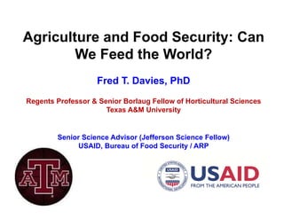 Agriculture and Food Security: Can
We Feed the World?
Fred T. Davies, PhD
Regents Professor & Senior Borlaug Fellow of Horticultural Sciences
Texas A&M University
Senior Science Advisor (Jefferson Science Fellow)
USAID, Bureau of Food Security / ARP
 