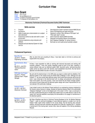 Curriculum Vitae
Benjamin Grant | Email: ben.grant@geerant.com | Mobile: 0413 172 641 Page 1 of 2
Ben Grant
Phone: 0413 172 641
E-Mail: ben.grant@geerant.com
LinkedIn: au.linkedin.com/pub/ben-grant/27/57/622/
Address: 114 Robertson St Old Guildford, 2161
Electronics Technician | Technical Document Author | R&D Technician
Skills overview Key Achievements
• Proactive
• Fast learner
• Ability to easily give a demonstration on a subject
well understood
• Autonomous worker but also work well in a team
environment
• Extensive experience using computers and
software
• Designed and built electrical System for Solar
race car
• Sole electronics system maintainer aboard HMAS Brunei
• Senior PCB diagnosis and repair technician
• Selected to conduct “Micro Miniature PCB repair” and
“Fibre optic repair” courses
• Senior technician aboard HMAS Kanimbla
• Received Commanding Officers Commendation
• Built “Deepsea Challenger” for James Cameron
• Built solar car and raced across Australian outback
Professional Experience:
Beca Pty Ltd
July 2014 – Present
Engineering Technician
After my short time sub consulting for Beca, I have been taken on full time to continue and
expand within the company.
Sub-Contractor, Beca
PL
Mar 2014 – July 2014
Technical Document
Author
At Beca I have expanded my skills on working with technical documents and working with
computer software. I have very quickly integrated myself as part of the team, assisting in
various different roles such as electrical system SME, document author, technical document
quality control as well as work with dynamic excel spreadsheet documents. My fast learner
approach and wide skillset has seen me excel in this position.
UWS Solar Car Project
Aug 2012 – Present
Electrical Team / Project
Manager
My work with the electrical team in the UWS solar car project is evident with the reliability of the
electrical system of the vehicle during the World Solar Challenge in 2013. Although we only
finished 11th, we had a world class electrical system which performed extremely well during the
event. I was critical part of the electrical team with my design and production work being the
heart of the system. Out of this success, I have now moved into the Project manager position,
and continue to push ahead with the electrical system design with further improvements for our
next attempt of the world solar challenge.
Acheron Project
Jun 2011– Apr 2012
Electronics Technician
I was invited to work on the Acheron Project working for an engineering company employed by
film director James Cameron to design, develop the electrical systems fitted to the submersible
“Deepsea Challenger” to dive to the deepest part of the ocean in 2012. I was a crucial part of
this team, quickly becoming part of virtually every system due to my wide skill set. It was for this
reason that I was also selected to accompany the submersible on its voyage for maintenance of
the electrical systems.
Raytheon Pty Ltd
Apr 2010 – Jun 2011
Training Developer
My Role at Raytheon was that of a Technical Training Developer for the “Air Warfare Destroyer
Project”. I used my technical knowledge of naval electrical systems to enable me to be the
Subject matter expert where needed for the course design. My fast learning with computer
systems, and quick work with computers also gained me a side job in assisting the IT. I became
a central part of the training team, across many roles and aspects of the training developing
lifecycle.
 