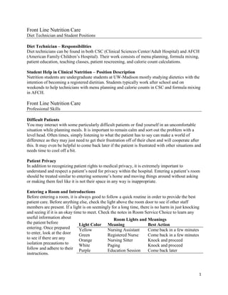 1
Front Line Nutrition Care
Diet Technician and Student Positions
Diet Technician – Responsibilities
Diet technicians can be found in both CSC (Clinical Sciences Center/Adult Hospital) and AFCH
(American Family Children’s Hospital). Their work consists of menu planning, formula mixing,
patient education, teaching classes, patient rescreening, and calorie count calculations.
Student Help in Clinical Nutrition – Position Description
Nutrition students are undergraduate students at UW-Madison mostly studying dietetics with the
intention of becoming a registered dietitian. Students typically work after school and on
weekends to help technicians with menu planning and calorie counts in CSC and formula mixing
in AFCH.
Front Line Nutrition Care
Professional Skills
Difficult Patients
You may interact with some particularly difficult patients or find yourself in an uncomfortable
situation while planning meals. It is important to remain calm and sort out the problem with a
level head. Often times, simply listening to what the patient has to say can make a world of
difference as they may just need to get their frustration off of their chest and will cooperate after
this. It may even be helpful to come back later if the patient is frustrated with other situations and
needs time to cool off a bit.
Patient Privacy
In addition to recognizing patient rights to medical privacy, it is extremely important to
understand and respect a patient’s need for privacy within the hospital. Entering a patient’s room
should be treated similar to entering someone’s home and moving things around without asking
or making them feel like it is not their space in any way is inappropriate.
Entering a Room and Introductions
Before entering a room, it is always good to follow a quick routine in order to provide the best
patient care. Before anything else, check the light above the room door to see if other staff
members are present. If a light is on seemingly for a long time, there is no harm in just knocking
and seeing if it is an okay time to meet. Check the notes in Room Service Choice to learn any
useful information about
the patient before
entering. Once prepared
to enter, look at the door
to see if there are any
isolation precautions to
follow and adhere to their
instructions.
Room Lights and Meanings
Light Color Meaning Best Action
Yellow Nursing Assistant Come back in a few minutes
Green Registered Nurse Come back in a few minutes
Orange Nursing Sitter Knock and proceed
White Paging Knock and proceed
Purple Education Session Come back later
 
