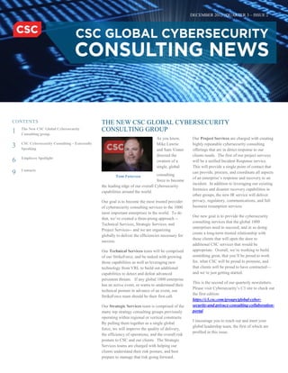 DECEMBER 2012 | QUARTER 3 – ISSUE 2
THE NEW CSC GLOBAL CYBERSECURITY
CONSULTING GROUP
As you know,
Mike Lawrie
and Sam Visner
directed the
creation of a
single, global
consulting
force to become
the leading edge of our overall Cybersecurity
capabilities around the world.
Our goal is to become the most trusted provider
of cybersecurity consulting services to the 1000
most important enterprises in the world. To do
that, we’ve created a three-prong approach --
Technical Services, Strategic Services, and
Project Services-- and we are organizing
globally to deliver the efficiencies necessary for
success.
Our Technical Services team will be comprised
of our StrikeForce, and be tasked with growing
those capabilities as well as leveraging new
technology from VRL to build out additional
capabilities to detect and defeat advanced
persistent threats. If any global 1000 enterprise
has an active event, or wants to understand their
technical posture in advance of an event, our
StrikeForce team should be their first call.
Our Strategic Services team is comprised of the
many top strategy consulting groups previously
operating within regional or vertical constructs.
By pulling them together as a single global
force, we will improve the quality of delivery,
the efficiency of operations, and the overall risk
posture to CSC and our clients. The Strategic
Services teams are charged with helping our
clients understand their risk posture, and best
prepare to manage that risk going forward.
Our Project Services are charged with creating
highly repeatable cybersecurity consulting
offerings that are in direct response to our
clients needs. The first of our project services
will be a unified Incident Response service.
This will provide a single point of contact that
can provide, procure, and coordinate all aspects
of an enterprise’s response and recovery to an
incident. In addition to leveraging our existing
forensics and disaster recovery capabilities in
other groups, the new IR service will deliver
privacy, regulatory, communications, and full
business resumption services.
Our new goal is to provide the cybersecurity
consulting services that the global 1000
enterprises need to succeed, and in so doing
create a long-term trusted relationship with
these clients that will open the door to
additional CSC services that would be
appropriate. Overall, we’re working to build
something great, that you’ll be proud to work
for, what CSC will be proud to promote, and
that clients will be proud to have contracted—
and we’re just getting started.
This is the second of our quarterly newsletters.
Please visit Cybersecurity’s C3 site to check out
the first edition:
https://c3.csc.com/groups/global-cyber-
security-and-privacy-consulting-collaboration-
portal
I encourage you to reach out and meet your
global leadership team, the first of which are
profiled in this issue.
CONTENTS
1 The New CSC Global Cybersecurity
Consulting group.
3 CSC Cybersecurity Consulting – Externally
Speaking
6 Employee Spotlight
9 Contacts
Tom Patterson
 