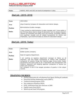 Halliburton Germany Company GmbH
Page 2 of 3
Notice AGOCO, WOC and ZOC are local oil companies in Libya.
• Drilling optimization & well planning from Sperry Drilling & Landmark.
• Directional drilling fundamental course (DDFT).
• Technical training program (TTP).
• New employee orientation (NEO).
• ICDL certification from New Horizons in 2009.
• English course from (NOC).
• Sketch-up and AutoCAD program.
Years
Area
Position
Duties
2015-2016
Libya Creativity Company for decoration and interior design.
Administrative & sales manager.
I have worked as Administrative & sales manager and I have gotten a
lot of things about interior design & decoration such as design program
(Sketch-up, AutoCAD) and sales unit to do invoices, purchases, deposit
and expenses receipts and all related transactions for clients and
employees, I give technical ideas to clients for decoration design.
Years
Area
Position
Duties
2016-Today
Golden poultry company.
Head of Logistics Department.
I am working as logistics department manager to follow up all
shipment, visa and tickets transactions & contact with customers,
companies for poultry things like hatching eggs, bring chicks, feeds,
equipments and spare parts to do a reservation and arrangement with
Customs clearance and shipping agencies companies to receive our
orders and containers.
Our company is one of the largest providers of poultry in the Libyan
market.
TRAINING COURSES:
Start job : (2015- 2016)
Start job : (2016- Today)
 
