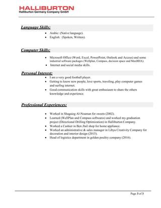 Halliburton Germany Company GmbH
Page 3 of 3
• Arabic: (Native language).
• English: (Spoken, Written).
• Microsoft Office (Word, Excel, PowerPoint, Outlook and Access) and some
industrial software packages (Wellplan, Compass, decision space and MaxBHA).
• Internet and social media skills.
• I am a very good football player.
• Getting to know new people, love sports, traveling, play computer games
and surfing internet.
• Good communication skills with great enthusiasm to share the others
knowledge and experience.
• Worked in Shagaieg Al-Noaman for sweets (2002).
• Learned (WellPlan and Compass softwares) and worked my graduation
project (Directional Drilling Optimization) in Halliburton Company.
• Worked a Cashier in Ben Jlail shop for home appliance.
• Worked an administrative & sales manager in Libya Creativity Company for
decoration and interior design (2015).
• Head of logistics department in golden poultry company (2016).
Language Skills:
Computer Skills:
Personal Interest:
Professional Experiences:
 