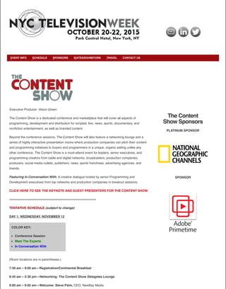 The Content
Show Sponsors
PLATINUM SPONSOR
SPONSOR
COLOR KEY:
Conference Session
Meet The Experts
In Conversation With
Executive Producer: Alison Green
The Content Show is a dedicated conference and marketplace that will cover all aspects of
programming, development and distribution for scripted, live, news, sports, documentary, and
nonﬁction entertainment, as well as branded content.
Beyond the conference sessions, The Content Show will also feature a networking lounge and a
series of highly interactive presentation rooms where production companies can pitch their content
and programming initiatives to buyers and programmers in a unique, organic setting unlike any
other conference. The Content Show is a must-attend event for leaders, senior executives, and
programming creators from cable and digital networks, broadcasters, production companies,
producers, social media outlets, publishers, news, sports franchises, advertising agencies, and
brands.
Featuring In Conversation With: A creative dialogue hosted by senior Programming and
Development executives from top networks and production companies in breakout sessions.
CLICK HERE TO SEE THE KEYNOTE AND GUEST PRESENTERS FOR THE CONTENT SHOW.
===============================================
TENTATIVE SCHEDULE (subject to change)
DAY 1: WEDNESDAY, NOVEMBER 12
(Room locations are in parentheses.)
7:30 am – 9:00 am—Registration/Continental Breakfast
8:45 am – 5:30 pm—Networking: The Content Show Delegates Lounge
9:00 am – 9:05 am—Welcome: Steve Palm, CEO, NewBay Media
EVENT INFO SCHEDULE SPONSORS SUITES/EXHIBITORS TRAVEL CONTACT US
 