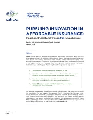 www.ostraa.com
© ostraa
Insights and Implications from an ostraa Research Venture
Carolyn Hall McMahon & Elizabeth Tutella Straghalis
January 2016
PURSUING INNOVATION IN
AFFORDABLE INSURANCE:
MOBILE NATIVE
MASS MARKET
MICRO-INSURANCE™
Abstract
ostraa pursued a hybrid research initiative aimed at exploring perceptions of risk and chal-
lenging assumptions in its product and distribution design. Using an intensive, human-cen-
tered design methodology, the research team aimed to better understand people’s values,
attitudes, and behaviors in relation to the problems they face and to gauge specific reactions
to and suggestions for a new ostraa product offering. Researchers conducted in-person, in-
depth interviews with the goal of achieving the following research objectives:
The research revealed deep insights about people’s perceptions of risk and practiced mitiga-
tion techniques. The data suggests strong support for the hypothesis that financially vulner-
able customers are interested in owning risk-mitigation products. Practical design implica-
tions, based on participants’ articulated fears and aspirations have set the stage for the test-
ing and launch of a tailored product whose messaging and features address real, felt needs.
An overwhelming customer familiarity with and demand for affordable insurance policies was
both striking and promising for the future utility of an ostraa offer.
1.	 To specifically quantify and size the perception of risk;
2.	 To understand perceived risk hierarchies and desired benefits in low and
moderate income households so as to inform final product design;
3.	 To understand the perceptions and challenges related to
messaging around free insurance through a mobile device;
4.	 To quantify around which key indicators we will use on an on
going basis to measure Impact.
 