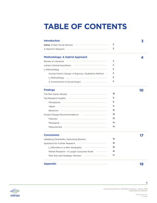 Pursuing Innovation in Affordable Insurance | January 2016
CONFIDENTIAL REPORT
www.ostraa.com
© ostraa
2
3
4
10
17
19
TABLE OF CONTENTS
Introduction
ostraa: A New Social Venture
A Need for Research	
Methodology: A Hybrid Approach
Review of Literature
ostraa’s Central Hypothesis
I4
Methodology
Human-Centric Design: A Rigorous, Qualitative Method
I4
Methodology
A Commitment to Social Impact
Findings
The Risk Game: Results	
Top Research Insights	
Perceptions	
Values
Behaviors	
Product Design Recommendations	
Features	
Messaging	
Measurement	
Conclusions
Validating Desirability, Debunking Barriers	
Questions for Further Research	
I4
Interviews in a New Geography	
Market Research – A Larger Consumer Panel	
Pilot Test with Strategic Partners	
Appendix
3
3
4
4
5
5
6
9
10
11
11
11
12
13
13
14
14
15
16
16
16
17
 