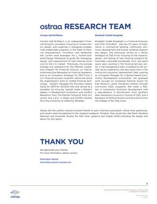 Pursuing Innovation in Affordable Insurance | January 2016
CONFIDENTIAL REPORT
www.ostraa.com
© ostraa
5
ostraa RESEARCH TEAM
Carolyn Hall McMahon is an independent Finan-
cial Inclusion consultant, focusing on human-cen-
tric design, with expertise in managing complex,
multi-stakeholder programs in the fields of finan-
cial empowerment, innovation, and leadership.
Her current work leverages the I4
Human-Cen-
tered Design framework to guide the messaging,
design, and measurement of new financial prod-
ucts for the U.S. market. Previously, she oversaw
strategy and operations for the Fletcher Leader-
ship Program for Financial Inclusion, an interna-
tional executive fellowship for financial regulators,
and as an Innovation Strategist for D2D Fund, a
U.S. financial services nonprofit, where she drove
the organization’s work on mobile financial tech-
nology. Carolyn managed the Microtest Impact
Study for 2010 for ACCION USA and served as a
translator for Kiva.org. Carolyn holds a Master’s
degree in Development Economics and Conflict
Resolution from The Fletcher School at Tufts Uni-
versity and a B.A. in Peace and Conflict Studies
from the University of California, Berkeley.
Elizabeth Tutella Straghalis is a Financial Inclusion
and HCD Consultant. She has 12+ years of expe-
rience in commercial banking, community eco-
nomic development and human centered research
and design. She previously served as a Senior
Strategist at D2D Fund, focusing on the research,
design, and testing of new financial products for
financially vulnerable households. Prior, she spent
seven years working in the financial services sec-
tor in risk management roles. In addition to her pri-
vate sector experience, she also spent time in the
community economic development field, working
as a Program Manager for a Boston-based Com-
munity Development Corporation. Her graduate
work focused on increasing financial access for
East Boston’s Latina immigrant mothers through
community ESOL programs. She holds a Mas-
ters in Community Economic Development with
a specialization in Microfinance from Southern
New Hampshire University’s School of CED, and a
Bachelors of Political Science and Economics from
the College of the Holy Cross.
Carolyn Hall McMahon Elizabeth Tutella Straghalis
THANK YOU
We appreciate your interest.
For more information, please contact:
Maximilian Weiner
maximilian.weiner@ostraa.com
Ostraa and the authors extend sincerest thanks to each interview participant, whose time, generosity,
and candor were foundational to this research endeavor. Similarly, they would also like thank Abraham
Espinosa and Assemble Studios for their time, patience and insight whilst providing the design and
layout for this report.
 