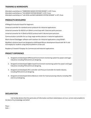 TRAINING & WORKSHOPS
Attended a workshop on “EMBEDDED BASED SYSTEM DESIGN” in I2IT, Pune.
Attended a workshop on “VLSI BASED SYSTEM DESIGN” in I2IT, Pune.
Attended a workshop on “Lab VIEW and MATLAB BASED SYSTEM DESIGN” in I2IT, Pune.
PRODUCTS DEVELOPED
ATMega16 Evaluation board for beginners.
Universal controller for standard sensor protocols for industrial applications.
Universal converter for RS232 to 4-20mA current loop with 3 decimal point precision.
Universal converter for 4-20mA to RS232 protocol with 5 decimal point precision.
Communication controller for our long range wireless devices in Industrial applications.
Multi-channel Datalogger software with totalizers for Industrial applications using VB.NET.
Modified a Arduino board and designed an AVR based RDuino development board with Wi-Fi and
LCD display for students using Arduino platform at low cost.
Raspberry Pi based IP Displays for Commercial and Industrial applications
PROJECT EXPERIENCE
1. Designed and developed GPRS based Environment monitoring system for power and Sugar
Industries including PCB and Circuit designing.
2. Designed and developed ZigBee based Environment monitoring system for power and Sugar
Industries including PCB and Circuit designing.
3. Designed and developed ePLC controller and Pressure Controller for textile industry
including PCB and Circuit designing.
4. Designed and developed Online Moisture meter for Food processing industry including PCB
and Circuit designing.
DECLARATION
I do hereby declare that the particulars of Information and facts stated above are true, correct and complete to
the best of my knowledge and belief.
Place :
Date :
 