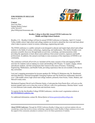 FOR IMMEDIATE RELEASE
March 4, 2016
Contact
Jose Luis Diaz
Student Media Contact
(559) 743-4127
jdiaz1994@mail.fresnostate.edu
Reedley College to Host 8th Annual STEM Conference for
Middle and High School Students
Reedley, CA – Reedley College will host its annual STEM Conference on Saturday, April 23. Central
Valley middle school, high school and college students are invited to attend the free event and learn about
what it takes to pursue a career in science, technology, engineering and math.
The STEM conference is a public outreach event designed to educate and inspire high school and college
students in the fields of science, technology, engineering, and mathematics. This family-friendly event
promotes scientific discovery through hands-on activities, workshops, and demonstrations while
providing the opportunity to learn about career pathways from actual scientists, engineers and health
professionals. In addition, this annual event helps to raise awareness of the importance of STEM in our
community.
The conference will kick off at 8:30 a.m. Included will be many sessions of fun and engaging STEM
activities for students such as making ice cream and doodling with 3D pens. To inspire, engage, inform
and educate students, and that will promote their interest in the areas of Science, Technology,
Engineering, Mathematics, and Health Fields, providing experiences that are not available in the day-to-
day curriculum.
Last year’s engaging presentation by keynote speakers Dr. William H. Robertson aka, Dr. Skateboard,
and Juan Martinez, National Geographic Emerging Explorer and The North Face ambassador attracted
over 1,200 middle school, high school and college students, primarily from Fresno, Tulare, Madera, and
Merced County areas.
Mechanical Engineer David Leal of Domino Saints, a Latin pop duo from Puerto Rico, will serve as the
keynote speaker and is set to close the event at 3:00 p.m. with a live performance. Domino Saints’ sound
is a mix between Latin sounds, urban beats and electronic music.
To register for the free Reedley College STEM Conference, visit the event’s registration website at
RCSTEM2016.Eventbrite.com.
For additional information, contact Dr. Brissa Quiroz at brissa.quiroz@reedleycollege.edu.
###
About STEM Conference: Through the STEM Conference Reedley College aims to motivate students who are
considering a career that involves science, technology, engineering or math. Reedley College continues to do so with
the support of the community and plans to continue to do so for future generations of students.
 