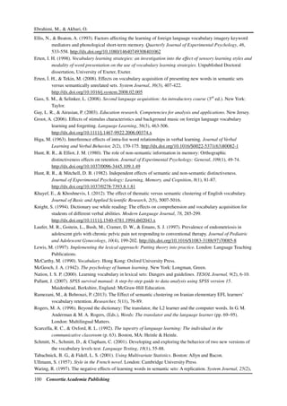 Ebrahimi, M., & Akbari, O.
100 Consortia Academia Publishing
Ellis, N., & Beaton, A. (1993). Factors affecting the learning of foreign language vocabulary imagery keyword
mediators and phonological short-term memory. Quarterly Journal of Experimental Psychology, 46,
533-558. http://dx.doi.org/10.1080/14640749308401062
Erten, I. H. (1998). Vocabulary learning strategies: an investigation into the effect of sensory learning styles and
modality of word presentation on the use of vocabulary learning strategies. Unpublished Doctoral
dissertation, University of Exeter, Exeter.
Erten, . H., & Tekin, M. (2008). Effects on vocabulary acquisition of presenting new words in semantic sets
versus semantically unrelated sets. System Journal, 36(3), 407-422.
http://dx.doi.org/10.1016/j.system.2008.02.005
Gass, S. M., & Selinker, L. (2008). Second language acquisition: An introductory course (3rd
ed.). New York:
Taylor.
Gay, L. R., & Airasian, P. (2003). Education research. Competencies for analysis and applications. New Jersey.
Groot, A. (2006). Effects of stimulus characteristics and background music on foreign language vocabulary
learning and forgetting. Language Learning, 56(3), 463-506.
http://dx.doi.org/10.1111/j.1467-9922.2006.00374.x
Higa, M. (1963). Interference effects of intra-list word relationships in verbal learning. Journal of Verbal
Learning and Verbal Behavior, 2(2), 170-175. http://dx.doi.org/10.1016/S0022-5371(63)80082-1
Hunt, R. R., & Elliot, J. M. (1980). The role of non-semantic information in memory: Orthographic
distinctiveness effects on retention. Journal of Experimental Psychology: General, 109(1), 49-74.
http://dx.doi.org/10.1037/0096-3445.109.1.49
Hunt, R. R., & Mitchell, D. B. (1982). Independent effects of semantic and non-semantic distinctiveness.
Journal of Experimental Psychology: Learning, Memory, and Cognition, 8(1), 81-87.
http://dx.doi.org/10.1037/0278-7393.8.1.81
Khayef, E., & Khoshnevis, I. (2012). The effect of thematic versus semantic clustering of English vocabulary.
Journal of Basic and Applied Scientific Research, 2(5), 5007-5016.
Knight, S. (1994). Dictionary use while reading: The effects on comprehension and vocabulary acquisition for
students of different verbal abilities. Modern Language Journal, 78, 285-299.
http://dx.doi.org/10.1111/j.1540-4781.1994.tb02043.x
Laufer, M. R., Goitein, L., Bush, M., Cramer, D. W., & Emans, S. J. (1997). Prevalence of endometriosis in
adolescent girls with chronic pelvic pain not responding to conventional therapy. Journal of Pediatric
and Adolescent Gynecology, 10(4), 199-202. http://dx.doi.org/10.1016/S1083-3188(97)70085-8
Lewis, M. (1997). Implementing the lexical approach: Putting theory into practice. London: Language Teaching
Publications.
McCarthy, M. (1990). Vocabulary. Hong Kong: Oxford University Press.
McGeoch, J. A. (1942). The psychology of human learning. New York: Longman, Green.
Nation, I. S. P. (2000). Learning vocabulary in lexical sets: Dangers and guidelines. TESOL Journal, 9(2), 6-10.
Pallant, J. (2007). SPSS survival manual: A step-by-step guide to data analysis using SPSS version 15.
Maidenhead, Berkshire, England: McGraw-Hill Education.
Ramezani, M., & Behrouzi, P. (2013). The Effect of semantic clustering on Iranian elementary EFL learners'
vocabulary retention. Researcher, 5(11), 76-89.
Rogers, M. A. (1996). Beyond the dictionary: The translator, the L2 learner and the computer words. In G. M.
Anderman & M. A. Rogers, (Eds.), Words: The translator and the language learner (pp. 69–95).
London: Multilingual Matters.
Scarcella, R. C., & Oxford, R. L. (1992). The tapestry of language learning: The individual in the
communicative classroom (p. 63). Boston, MA: Heinle & Heinle.
Schmitt, N., Schmitt, D., & Clapham, C. (2001). Developing and exploring the behavior of two new versions of
the vocabulary levels test. Language Testing, 18(1), 55-88.
Tabachnick, B. G., & Fidell, L. S. (2001). Using Multivariate Statistics. Boston: Allyn and Bacon.
Ullmann, S. (1957). Style in the French novel. London: Cambridge University Press.
Waring, R. (1997). The negative effects of learning words in semantic sets: A replication. System Journal, 25(2),
 