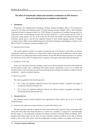 Ebrahimi, M., & Akbari, O.
92 Consortia Academia Publishing
The effect of semantically related and unrelated vocabularies on EFL learners’
short-term and long term recognition and retention
1. Introduction
Vocabulary is the “building blocks of language” (Schmitt, Schmitt, & Clapham, 2001, p. 33) Considered by
some to be “the single most important aspects of foreign language learning” (Knight, 1994, p. 285).Vocabulary
constitutes the basis of language (Laufer et al., 1997). Because of significance of vocabulary learning tasks it is
evident that many second language teachers feel uncertain about how to guide students and this result to
controversy among teachers. So, one of the issues that all student and teachers and material developers and
researchers agreed upon is that the most important element of each second language learning is learning
vocabulary (Groot, 2006). A well-established question in the field of teaching second language vocabulary is this
better to teach L2 vocabulary in semantic grouping or not?
1.1 Statement of the Problem
The current empirical research is an endeavor to plug the gap in the literature on the effects of teaching
semantically related and unrelated sets on Iranian EFL student’s long term and its differences with the short-
term retention to see which group leads to better retention. In line with what has been discussed so far, teachers
also can become aware of how to manage learner’s exposures to the target words during short and long term.
1.2 Significance of the study
In the view of the above discussion, attempts is made to trace the development of previous works and beside
that the present scrutiny aims at identifying EFL Iranian learner's performance in two sets of related and
unrelated words in short and long term period and analyzing the best technique for teaching vocabulary; through
semantically related or unrelated clustering.
1.3 Research questions
The study was guided by four research questions:
Q1: Is there any significant difference between the immediate students’ recognition knowledge of
semantically related and unrelated sets?
Q2: Is there any significant difference between the delayed students’ recognition knowledge of
semantically related and unrelated sets?
2. Literature Review
The following sections provide theoretical and experimental evidence against and in favor of teaching
related clustering.
2.1 Arguments that support presenting vocabulary in semantically linked groups
The most important principle in support of related cluster derived from linguistic theory of Semantic Field
which posits that rather than being presented in a random list, vocabulary is organized by interrelationship
between words, i.e., the mind group vocabulary by making association in meaning (Wilcox & Medina, 2013).
Semantic Field theory which was the focus of many researchers reached its puberty by the idea of German
scholar J. Trier in the 1930s, whose work has brought honor to having "opened a new phase in the history of
 