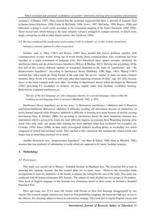 Effect of related and unrelated vocabularies on learners’ short-term and long term recognition and retention
International Journal of Research Studies in Education 93
semantics" (Ullmann, 1957). They claimed that this technique suggested that there is network of semantic field
in human brain (Aitchison, 1994; Carter & McCarthy, 1988; Lewis, 1997; McCarthy, 1990; Rogers, 1996) and
individual is going to recall words according to the conceptual mapping in the brain (Aitchison, 1994, 1996).
Those lexical units which belong to the same semantic category arranged in complex network, in which every
single concept has its link to other related notions (See Aitchison, 1994).
2.2 Having considered the justification of presenting words in semantic set, in this section, researchers
introduce contrary opinion by other researchers
Scholars such as Allen (1983) and Bowen (1985) have posited that lexical problems interfere with
communication; in other words, wrong use of words breaks down communication. Also vocabulary has been
regarded as a major constituent of language tests. Two theoretical ideas against semantic clustering are
interference theory and the distinctiveness hypothesis (Wilcox & Medina, 2013). Delving into psychology of the
first half of this century, different varieties of researchers dedicated to the study of "interference" and " the
distinctiveness hypothesis". According to Interference theory (Baddeley, 1990; Higa, 1963), Waring (1997)
asserted that “when words are being learned at the same time, but are too ‘similar’ or share too many common
elements, these words will interfere with each other thus impairing retention of them” (pp. 261-262), because
traces in the brain compete with each other. According to Interference theory which developed by McGeoch
(1942) presenting L2 vocabulary in semantic set may impede rather than facilitate vocabulary learning.
Behavioristic explained interference as:
The use of the first language (or other languages known) in a second language context when the
resulting second language form is incorrect (McGeoch, 1942. p. 455).
Interference theory hypothesis act in two ways: 1) Retroactive interference / inhibition and 2) Proactive
interference/inhibition. Retroactive inhibition is difficulty recalling old information because of interference of
newly learned material while Proactive inhibition is difficulty in learning new items because of already existing
information (Gass & Selinker, 2008). So, according to interference theory the more similarities between new
information which is going to be learnt, the more difficulty happens in retaining them. Regarding learning some
words (like fork, knife and spoon) their learning has been impeded rather than facilitated (for examples, see
Crowder, 1976). Erten (2008), in their study investigated student's recalling ability in vocabulary test which
comprised of related and unrelated words. They reached to this conclusion that semantically related words toke
longer time to retain than unrelated set of words.
Another theoretical view "distinctiveness hypothesis" (see Hunt & Elliott, 1980; Hunt & Mitchell, 1982)
assumes that non similarity of information or words which are supposed to be learnt, facilitate learning.
3. Methodology
3.1 Participants
This study was carried out in Meraj-e- Andisheh Institute in Mashhad, Iran. The researcher felt at ease in
choosing this institute, because she has worked there for so many years. However the researcher made
arrangements to meet the authorities of the faculty to prepare the setting for the start of the study. This study was
conducted with 60 Iranian elementary EFL learners. The subject of study divided into two groups of 30 students.
Their level of English language in this Institute was elementary based on their scores on Institute’s Standard
Placement Test.
Their age range was 12-14 years old, female with Persian as their first language disaggregated by two
classes. The research sample selection was based on Non-probability sampling; the researcher had easy access to
the subjects. So, choosing subject is based on convenience strategy. They took part in regular English classes and
 
