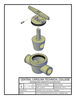 DRAWN BY: K.THORPE
DATE:
SCALE: METRIC
DRAWING TITLE: PLUG VALVE - ASSEMBLY
CCTC FILESRAPIDPHOTOPLUG VALVE - ASSEMBLY.DWG
12/1/2014 DRAWING NO: 1 OF 6
SIZE:
A
CENTRAL CAROLINA TECHNICAL COLLEGE
ENGINEERING GRAPHICS TECHNOLOGY
CHECKED BY:
GRADE:
 