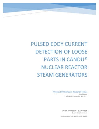 PULSED EDDY CURRENT
DETECTION OF LOOSE
PARTS IN CANDU®
NUCLEAR REACTOR
STEAM GENERATORS
Dylan Johnston - 10063536
D.johnston@queensu.ca
Co-Supervisors:Prof. Morelli & Prof. Krause
Physics 590 Honours Research Thesis
Final Report
Submitted: September 4th, 2015
 