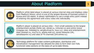 5About Pladform
v
v
v
Pladform player is placed at various sites – from small websites to the largest
entertainment portals (fishki.net, sibnet.ru, imhonet.ru) and online movie
(megogo.net, molodejj.tv, serialkuhnya.tv, myvi.ru), news and entertainment
sites (woman.ru, muz-tv.ru, afisha.mail.ru), social networks (VK,
odnoklassniki.ru) and sites of TV channels (tnt-online.ru).
Technology platform for video content publication, distribution and
monetization management has allowed the sites to form their own fully
functional video sections on the basis of up-to-date library.
Pladform white label player is placed at various internet sites and displays video
from Pladform library, which is one of the largest libraries of licensed content in
Russia and CIS states. It allows rightholders to use a single entry point instead
of entering into agreement with every video site individually.
 