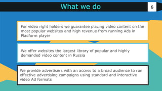 v
v
6
v
v
v
We provide advertisers with an access to a broad audience to run
effective advertising campaigns using standard and interactive
video Ad formats
We offer websites the largest library of popular and highly
demanded video content in Russia
For video right holders we guarantee placing video content on the
most popular websites and high revenue from running Ads in
Pladform player
What we do
 