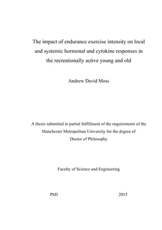 The impact of endurance exercise intensity on local
and systemic hormonal and cytokine responses in
the recreationally active young and old
Andrew David Moss
A thesis submitted in partial fulfillment of the requirements of the
Manchester Metropolitan University for the degree of
Doctor of Philosophy
Faculty of Science and Engineering
PhD 2015
 