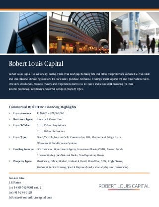 Robert Louis Capital
Commercial Real Estate Financing Highlights:
•	 Loan Amounts:	 $250,000 – $75,000,000
•	 Borrower Types:	 Investor & Owner User
•	 Loan To Value:	 Up to 85% on Acquisitions
	            	     	 Up to 80% on Refinances
•	 Loan Types:		 Fixed, Variable, Interest Only, Construction, SBA, Mezzanine & Bridge Loans
		 *Recourse & Non-Recourse Options
•	 Lending Sources: 	 Life Insurance, Government Agency, Investment Banks, CMBS, Pension Funds
	 	 Community-Regional-National Banks, Non-Depository Banks
•	 Property Types: 	 Multifamily, Office, Medical, Industrial, Retail, Mixed Use, NNN, Single Tenant,
			 Student & Senior Housing, Special Purpose (hotel, car wash, day care, restaurants).
Robert Louis Capital is a nationally leading commercial mortgage banking firm that offers comprehensive commercial real estate
and small business financing solutions for our clients’ purchase, refinance, working capital, equipment and construction needs.
Investors, developers, business owners and corporations turn to us to source and secure debt financing for their
income-producing, investment and owner occupied property types.
Contact Info:
J.R Foster
(o) 1-888-742-9901 ext. 2
(m) 513-284-9128
Jr.Foster@robertlouiscapital.com
 