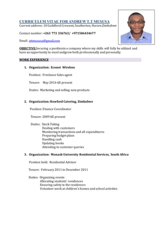 CURRICULUM VITAE FOR ANDREW T.T MUSUSA
Current address: 10 Guildford Crescent, Southerton, Harare,Zimbabwe
Contact number: +263 773 336763/ +971506434677
Email: attmususa@gmail.com
OBJECTIVE:Securing a positionin a company where my skills will fully be utilized and
have an opportunity to excel andgrow both professionally and personally.
WORK EXPERIENCE
1. Organization: Econet Wireless
Position: Freelance Sales agent
Tenure: May 2016 till present
Duties: Marketing and selling new products
2. Organization: Rowford Catering, Zimbabwe
Position: Finance Coordinator
Tenure: 2009 till present
Duties: Stock Taking
Dealing with customers
Monitoring transactions and all expenditures
Preparing budget plans
Handling cash
Updating books
Attending to customer queries
3. Organization: Monash University Residential Services, South Africa
Position held: Residential Advisor
Tenure: February 2011 to December 2011
Duties: Organizing events
Allocating students’ residences
Ensuring safety in the residences
Volunteer work at children’s homes and school activities
 