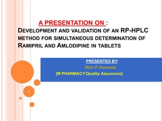 A PRESENTATION ON :
DEVELOPMENT AND VALIDATION OF AN RP-HPLC
METHOD FOR SIMULTANEOUS DETERMINATION OF
RAMIPRIL AND AMLODIPINE IN TABLETS
1
PRESENTED BY:
Nitin P. Kanwale
{M PHARMACY:Quality Assurance}
 