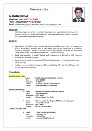Curriculum – Vitae
MANISH KUMAR
Abu Dhabi UAE- +971526757347
INDIA +918054998207 +
Email:
911874648084
manishrox91@gmail.com manish.narendrasharma@gmail.com
OBJECTIVE
A challenging growth oriented position in a progressive organization with long-term
prosperity where my professional skills and talents can effectively utilise to improve
and contribute to organization success.
:-
SYNOPSIS
• A competent HSE Officer with 6.10 year Exp of accomplished career track in onshore and
offshore construction activities such as civil works, erection and dismantling of scaffolding,
erection of equipment, piping’s, structural’s, blasting and painting , insulation and fireproofing
Tunnel, Road, Bridge, Underpasses, Power Project, Oil and Gas Industry.
• Good understanding of Health Safety and Environment / Control of HSE Issues of
Refinery and other EPC projects.
• A proven performer who moves easily from vision to strategy to implementation and
follow through.
• Excellent communication, interpersonal & team building skills with the ability to work
in a fast paced environment.
Projects Details
Nov 2015 Current Project
Project : RUMAITHA SHANAYEL FACILITIES - PHASE III
Client : ADCO (GS E&C)
Designation : H.S.E Officer
Sub Con : ORASCOM CONSTRUCTION INDUTRIES
Location : RUMAITHA HABSHAN ABU DHABI
 Project : Mafraq to Al Ghwaifat Border Post Highway
Nov 2014 to Till Oct-2015
Client : Ghantoot (Dorsch)
Designation : H.S.E Officer
Location : Ruwais Highway Abu Dhabi
 Project : Bahia to Yas island underground 400kv circuit cable project
Client : Transco (Mc Connell)
Designation : H.S.E Officer
Location : YAS ISLAND ABU DHBAI
, Jan 2010 TO Till Jan 2014
 Project : EMAL PHASE-2 CCPP PROJECT
Client : SAMSUNG C&T
Designation : Safety Officer
Location : Taweelah Abu Dhabi U.A.E
 