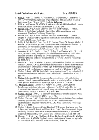 List of Publications - M J Scotter. As of 12/02/2016.
1. Kelly, S., Rees, G., Scotter, M., Rossmann, A., Ueckermann, H., and Helzl, S.,
(2015), Verifying the geographical origin of poultry: The application of Stable
Isotope and Trace Element (SITE) Analysis. Submitted.
2. Jalili, M., and Scotter, M., (2015), A review of aflatoxin M1 in liquid milk. Iranian
Journal of Health, Safety and Environment, 2(2): 283-295.
3. Scotter, M.J., 2015, Colour Additives for Foods and Beverages, 1st
edition.
Chapter 6: Methods of analysis for food colour additive quality and safety
assessment. Woodhead Publishing: Cambridge.
4. Scotter, M.J., 2015, Colour Additives for Foods and Beverages, 1st
edition.
Chapter 3: Overview of EU regulations and safety assessment for food colours.
Woodhead Publishing: Cambridge.
5. Phillip G. Bell, David C. Gaze, Gareth W. Davison, Trevor W. George, Michael J.
Scotter, Glyn Howatson, (2014), Montmorency tart cherry (Prunus cerasus L.)
concentrate lowers uric acid, independent of plasma cyanidin-3-O-
glucosiderutinoside. Journal of Functional Foods, 11: 82-90.
6. Anderson, W. A. C., Castle, L., Hird, S., Jeffery J., and Scotter M. J., (2011), A
twenty-volunteer study using deuterium labelling to determine the kinetics and
fractional excretion of primary and secondary urinary metabolites of di 2
ethylhexylphthalate and di-iso-nonylphthalate. Food and Chemical Toxicology,
49: 2022-2029.
7. Dominic P. T. Roberts, Michael J. Scotter, Michal Godula, Michael Dickinson and
Adrian J. Charlton, (2011), Development and validation of a rapid method for the
determination of natamycin in wine by high-performance liquid chromatography
coupled to high resolution mass spectrometry. Analytical Methods, 3: 937-943.
8. Michael J. Scotter, (2011), Methods for the determination of EU-permitted added
natural colours in foods: a review. Food Additives and Contaminants A, 28(5):
527-596.
9. Michael J. Scotter, (2011), Emerging and persistent issues with artificial food
colours: Natural colour additives as alternatives to synthetic colours in food and
drink. Quality Assurance and Safety of Crops & Foods, 3(1): 28-39.
10. Michael J. Scotter, Dominic P.T. Roberts and Gareth O. Rees, (2011),
Development and single-laboratory validation of an HPLC method for the
determination of coumarin in foodstuffs using internal standardization and solid-
phase cleanup. Analytical Methods, 3(2): 414 - 419.
11. Michael J Scotter, (2009), The chemistry and analysis of annatto: a review. Food
Additives and Contaminants , 26(8), 1123-1145.
12. Michael J Scotter, (2009), Synthesis and chemical characterisation of curcuminoid
colouring principles for their potential use as HPLC standards for the
determination of curcumin colour in foods. LWT Food Science and Technology,
42(8), 1345-1351.
13. Michael J. Scotter, Laurence Castle, Dominic P.T. Roberts, Roy Macarthur, Paul
A. Brereton, Sarah K. Hasnip and Nicola Katz, (2008), Development and single-
laboratory validation of an HPLC method for the determination of cyclamate
sweetener in foodstuffs. Food Additives and Contaminants A, 26(5), 614-622.
14. Chaudry, Q., Scotter, M., Blackburn, J., Ross, B., Boxall, A., Castle, L., Watkins,
R., and Aitken, R., (2007), Applications and implications of nanotechnologies for
the food sector. Food Additives and Contaminants, 25(3), 241-258.
 