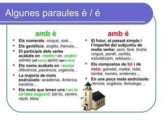 Algunes paraules è / é
amb è
 Els numerals: cinquè, sisè…
 Els gentilicis: anglès, francès…
 El participis dels verbs
acabats en –metre i en -endre:
admès [admetre] après [aprendre]
 Els noms acabats en –ència:
diferència, paciència, urgència…
 La majoria de mots
esdrúixols: acadèmia, Amèrica,
bactèria…
 Els mots que tenen una i en la
síl·laba següent: bèl·lic, cèntim,
rèptil, tèbia
amb é
 El futur, el passat simple i
l’imperfet del subjuntiu de
molts verbs: seré, faré, tindré,
vingué, perdé, cantés,
estudiéssim, rebéssiu…
 Els compostos de bé i de
més: gairebé, malbé, rebé,
també, només, endemés…
 En uns pocs mots esdrúixols:
cérvola, església, feréstega…
 