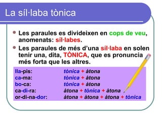 La síl·laba tònica
 Les paraules es divideixen en cops de veu,
anomenats: síl·labes.
 Les paraules de més d’una síl·laba en solen
tenir una, dita, TÒNICA, que es pronuncia
més forta que les altres.
lla-pis: tònica + àtona
ca-ma: tònica + àtona
bo-ca: tònica + àtona
ca-di-ra: àtona + tònica + àtona
or-di-na-dor: àtona + àtona + àtona + tònica
 