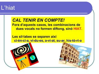 L’hiat
CAL TENIR EN COMPTE!
Fora d’aquests casos, les combinacions de
dues vocals no formen diftong, sinó HIAT.
Les síl·labes se separen així
ci-èn-ci-a, ví-du-es, a-vi-at, su-ar, his-tò-ri-a
 