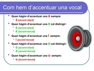 Com hem d’accentuar una vocal
 Quan hàgim d’accentuar una a sempre:
 à [accent obert]
 Quan hàgim d’accentuar una e cal distingir:
 è [accent obert]
 é [accent tancat]

Quan hàgim d’accentuar una i sempre:
 í [accent tancat]
 Quan hàgim d’accentuar una o cal distingir:
 ò [accent obert]
 ó [accent tancat]

Quan hàgim d’accentuar una u sempre:
 u [accent tancat]
 