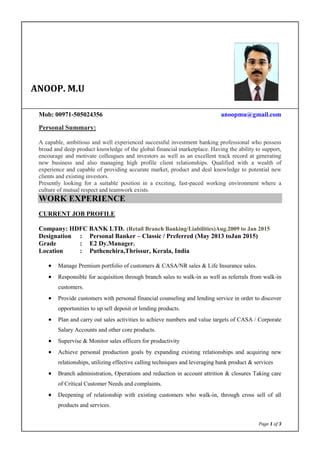 Page 1 of 3
Mob: 00971-505024356 anoopmu@gmail.com
Personal Summary:
A capable, ambitious and well experienced successful investment banking professional who possess
broad and deep product knowledge of the global financial marketplace. Having the ability to support,
encourage and motivate colleagues and investors as well as an excellent track record at generating
new business and also managing high profile client relationships. Qualified with a wealth of
experience and capable of providing accurate market, product and deal knowledge to potential new
clients and existing investors.
Presently looking for a suitable position in a exciting, fast-paced working environment where a
culture of mutual respect and teamwork exists.
WORK EXPERIENCE
CURRENT JOB PROFILE
Company: HDFC BANK LTD. (Retail Branch Banking/Liabilities)Aug.2009 to Jan 2015
Designation : Personal Banker – Classic / Preferred (May 2013 toJan 2015)
Grade : E2 Dy.Manager.
Location : Puthenchira,Thrissur, Kerala, India
 Manage Premium portfolio of customers & CASA/NR sales & Life Insurance sales.
 Responsible for acquisition through branch sales to walk-in as well as referrals from walk-in
customers.
 Provide customers with personal financial counseling and lending service in order to discover
opportunities to up sell deposit or lending products.
 Plan and carry out sales activities to achieve numbers and value targets of CASA / Corporate
Salary Accounts and other core products.
 Supervise & Monitor sales officers for productivity
 Achieve personal production goals by expanding existing relationships and acquiring new
relationships, utilizing effective calling techniques and leveraging bank product & services
 Branch administration, Operations and reduction in account attrition & closures Taking care
of Critical Customer Needs and complaints.
 Deepening of relationship with existing customers who walk-in, through cross sell of all
products and services.
ANOOP. M.U
 