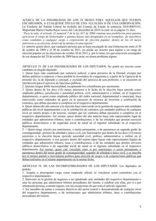 1
ACERCA DE LA INHABILIDAD DE LOS 24 MESES PARA AQUELLOS QUE FUERON
ENCARGADOS, A CUALQUIER TÍTULO DE UNA ALCALDÍA O DE UNA GOBERNACIÓN,
La Veeduría del Partido Liberal ha recibido del Consejo de Estado la sentencia 2010-00055-01,
Magistrada María Claudia Rojas Lasso, del 2 de diciembre de 2010, la cual, en su página 13, dice:
“Para la sala, el artículo 31 numeral 7 de la ley 617 de 2000 contiene una prohibición para quienes
ejercieron el cargo de Gobernador o quienes hayan sido designados en su reemplazo, de inscribirse
como candidato a cualquier cargo o corporación de elección popular, dentro de los 24 meses
anteriores a su elección, dentro de la misma circunscripción”
Lo anterior quiere decir, que cualquier persona que se haya encargado de una Gobernación entre el 30
de octubre de 2009 y el 30 de octubre de 2011, no puede ser inscrito para aspirar a un cargo de
elección popular en las elecciones de octubre 30 de 2011 y, por lo tanto, los que estuvieron encargados
de ese despacho del 29 de octubre de 2009 hacia atrás, no tienen problema alguno.
ARTICULO 33. DE LAS INHABILIDADES DE LOS DIPUTADOS. No podrá ser inscrito como
candidato ni elegido diputado:
1. Quien haya sido condenado por sentencia judicial, a pena privativa de la libertad, excepto por
delitos políticos o culposos; o haya perdido la investidura de congresista o, a partir de la vigencia de la
presente ley, la de diputado o concejal; o excluido del ejercicio de una profesión; o se encuentre en
interdicción para el ejercicio de funciones públicas.
2. Quienes tengan doble nacionalidad, exceptuando los colombianos por nacimiento.
3. Quien dentro de los doce (12) meses anteriores a la fecha de la elección haya ejercido como
empleado público, jurisdicción o autoridad política, civil, administrativa o militar, en el respectivo
departamento, o quien como empleado público del orden nacional, departamental o municipal, haya
intervenido como ordenador de gasto en la ejecución de recursos de inversión o celebración de
contratos, que deban ejecutarse o cumplirse en el respectivo departamento.
4. Quien dentro del año anterior a la elección haya intervenido en la gestión de negocios ante entidades
públicas del nivel departamental o en la celebración de contratos con entidades públicas de cualquier
nivel en interés propio o de terceros, siempre que los contratos deban ejecutarse o cumplirse en el
respectivo departamento. Así mismo, quien dentro del año anterior haya sido representante legal de
entidades que administren tributos, tasas o contribuciones, o de las entidades que presten servicios
públicos domiciliarios o de seguridad social de salud en el régimen subsidiado en el respectivo
departamento.
5. > Quien tenga vínculo por matrimonio, o unión permanente, o de parentesco en segundo grado de
consanguinidad , primero de afinidad o único civil, con funcionarios que dentro de los doce (12) meses
anteriores a la elección hayan ejercido autoridad civil, política, administrativa o militar en el
respectivo departamento; o con quienes dentro del mismo lapso hayan sido representantes legales de
entidades que administren tributos, tasas o contribuciones, o de las entidades que presten servicios
públicos domiciliarios o de seguridad social de salud en el régimen subsidiado en el respectivo
departamento. Así mismo, quien esté vinculado entre sí por matrimonio o unión permanente o
parentesco dentro del tercer grado de consanguinidad, segundo de afinidad o único civil, y se inscriba
por el mismo partido o movimiento político para elección de cargos o de corporaciones públicas que
deban realizarse en el mismo departamento en la misma fecha.
ARTICULO 34. DE LAS INCOMPATIBILIDADES DE LOS DIPUTADOS. Los diputados no
podrán:
1. Aceptar o desempeñar cargo como empleado oficial; ni vincularse como contratista con el
respectivo departamento.
2. Intervenir en la gestión de negocios o ser apoderado ante entidades del respectivo departamento o
ante las personas que administren tributos procedentes del mismo, o celebrar con ellas, por sí o por
interpuesta persona, contrato alguno, con las excepciones de que trata el artículo siguiente.
3. Ser miembro de juntas o consejos directivos del sector central o descentralizado de cualquier nivel
del respectivo departamento, o de instituciones que administren tributos, tasas o contribuciones
procedentes del mismo.
 