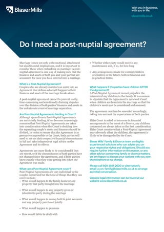 Do I need a post-nuptial agreement?
Marriage comes not only with emotional attachment
but also financial implications, and it is important to
consider these when embarking on marriage. A post-
nuptial agreement is one way of making sure that the
finances and assets of both you and your partner are
accounted for once you have entered into a marriage.
What is a Post-Nuptial Agreement?
Couples who are already married can enter into an
Agreement that defines what will happen to their
finances and assets if the marriage breaks down.
A post-nuptial agreement can act to prevent costly,
time-consuming and emotionally draining disputes
over the division of both parties’ finances and assets in
the unfortunate event of marriage separation.
Are Post-Nuptial Agreements binding in Court?
Although upon divorce Post-Nuptial Agreements
are not strictly binding, it has become increasingly
common that Post-Nuptial Agreements are taken
into consideration when the Court is deciding how
the separating couple’s assets and finances should be
divided. In order to ensure that the Agreement is as
persuasive as possible to the Court, both parties will
need to set out their respective financial circumstances
in full and take independent legal advice on the
Agreement and its effects.
Agreements are more likely to be considered if they
are recent, or if the circumstances of both parties have
not changed since the agreement, and if both parties
knew exactly what they were getting into when the
Agreement was made.
What can a Post-Nuptial Agreement cover?
Post-Nuptial Agreements are very individual to the
couples concerned but the kind of things that they can
cover include:
•	 What would happen to the family home or any
	 property that party brought into the marriage
•	 What would happen to any property given or
	 inherited to party during the marriage
•	 What would happen to money held in joint accounts
	 and any property purchased jointly
•	 What would happen to pensions
•	 How would debts be dealt with
•	 Whether either party would receive any
	 maintenance and, if so, for how long
•	 Any arrangements made for current children
	 or children in the future, both in financial and
	 in practical terms.
What happens if the parties have children AFTER
the Agreement?
A Post-Nuptial Agreement cannot prejudice the
interests of any children in the family. It is common
to stipulate that the Agreement is reviewed if and
when children are born into the marriage so that the
children’s needs can be considered and assessed.
The agreement can then be amended accordingly,
taking into account the expectations of both parties.
If the Court is asked to intervene in financial
arrangements in the event of a divorce, any children
concerned are always taken as the first consideration.
If the Court considers that a Post-Nuptial Agreement
may adversely affect the children, the agreement is
likely to be disregarded by the Court.
With you in business,
with you in life.
blasermills.co.uk
Blaser Mills’ Family & Divorce team are highly
experienced solicitors who can advise you on
your respective rights and obligations. Should you
require further information on this matter, or any
other advice concerning family or divorce matters,
we are happy to discuss your options with you over
the telephone at no charge.
Please call 020 3814 2020 or alternatively,
email us on: family@blasermills.co.uk to arrange
an initial conversation.
General legal information can be found at our
website www.blasermills.co.uk
 