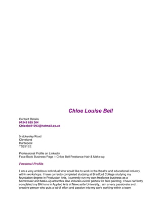 Chloe Louise Bell
Contact Details
07548 689 364
Chloebell1993@hotmail.co.uk
5 stokesley Road
Cleveland
Hartlepool
TS251EE
Professional Profile on LinkedIn
Face Book Business Page – Chloe Bell Freelance Hair & Make-up
Personal Profile
I am a very ambitious individual who would like to work in the theatre and educational industry
within workshops. I have currently completed studying at Bradford College studying my
foundation degree in Production Arts. I currently run my own freelance business as a
hairdresser and Make-up artist this also includes event/ parties for face painting. I have currently
completed my BA hons in Applied Arts at Newcastle University. I am a very passionate and
creative person who puts a lot of effort and passion into my work working within a team
 