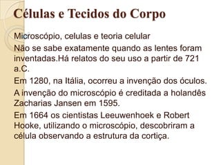 Células e Tecidos do Corpo Microscópio, celulas e teoria celular Não se sabe exatamente quando as lentes foram inventadas.Há relatos do seu uso a partir de 721 a.C. Em 1280, na Itália, ocorreu a invenção dos óculos. A invenção do microscópio é creditada a holandês Zacharias Jansen em 1595. Em 1664 os cientistas Leeuwenhoek e Robert Hooke, utilizando o microscópio, descobriram a célula observando a estrutura da cortiça. 