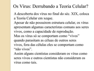 Os Vírus: Derrubando a Teoria Celular?A descoberta dos vírus no final do séc. XIX, coloca a Teoria Celular em xeque.Apesar de não possuirem estrutura celular, os vírus apresentam algumas característas comuns aos seres vivos, como a capacidade de reprodução.Mas os vírus só se comportam como “vivos” quando parasitam as céluas de outros seres vivos, fora das células eles se comportam como “não vivos”.Assim alguns cientistas consideram os vírus como seres vivos e outros cientistas não consideram os vírus como tais.