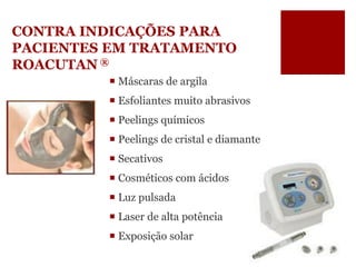 CONTRA INDICAÇÕES PARA PACIENTES EM TRATAMENTO ROACUTAN® 
Máscaras de argila 
Esfoliantes muito abrasivos 
Peelings químicos 
Peelings de cristal e diamante 
Secativos 
Cosméticos com ácidos 
Luz pulsada 
Laser de alta potência 
Exposição solar  