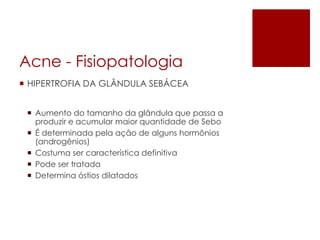 Acne -Fisiopatologia 
HIPERTROFIA DA GLÂNDULA SEBÁCEA 
Aumento do tamanho da glândula que passa a produzir e acumular maior quantidade de Sebo 
É determinada pela ação de alguns hormônios (androgênios) 
Costuma ser característica definitiva 
Pode ser tratada 
Determina óstiosdilatados  