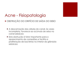 Acne -Fisiopatologia 
OBSTRUÇÃO DO ORIFÍCIO DE SAÍDA DO SEBO 
A descamação das células do canal, às vezes incompleta, favorece ao acúmulo de sebo no canal sebáceo 
Esta obstrução é fator importante para o aparecimento de comedõese facilita a proliferação de bactérias no interior da glândula sebácea  
