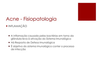 Acne -Fisiopatologia 
INFLAMAÇÃO 
A inflamação causada pelas bactérias em torno da glândula leva à ativação do Sistema Imunológico 
Há Resposta de Defesa Imunológica 
É objetivo do sistema imunológico conter o processo de infecção  