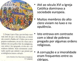 • Até ao século XVI a Igreja
Católica dominava a
sociedade europeia.
• Muitos membros do alto
clero viviam no luxo e na
opulência.
• Isto entrava em contraste
com o ideal de pobreza
pregado por algumas ordens
religiosas.
• A corrupção e a imoralidade
eram frequentes entre os
clérigos.
 