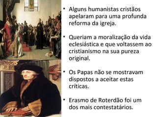 • Alguns humanistas cristãos
apelaram para uma profunda
reforma da igreja.
• Queriam a moralização da vida
eclesiástica e que voltassem ao
cristianismo na sua pureza
original.
• Os Papas não se mostravam
dispostos a aceitar estas
críticas.
• Erasmo de Roterdão foi um
dos mais contestatários.
 