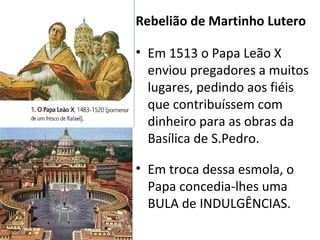 Rebelião de Martinho Lutero
• Em 1513 o Papa Leão X
enviou pregadores a muitos
lugares, pedindo aos fiéis
que contribuíssem com
dinheiro para as obras da
Basílica de S.Pedro.
• Em troca dessa esmola, o
Papa concedia-lhes uma
BULA de INDULGÊNCIAS.
 