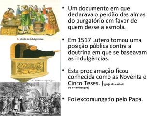 • Um documento em que
declarava o perdão das almas
do purgatório em favor de
quem desse a esmola.
• Em 1517 Lutero tomou uma
posição pública contra a
doutrina em que se baseavam
as indulgências.
• Esta proclamação ficou
conhecida como as Noventa e
Cinco Teses. (igreja do castelo
de Vitembergue)
• Foi excomungado pelo Papa.
 